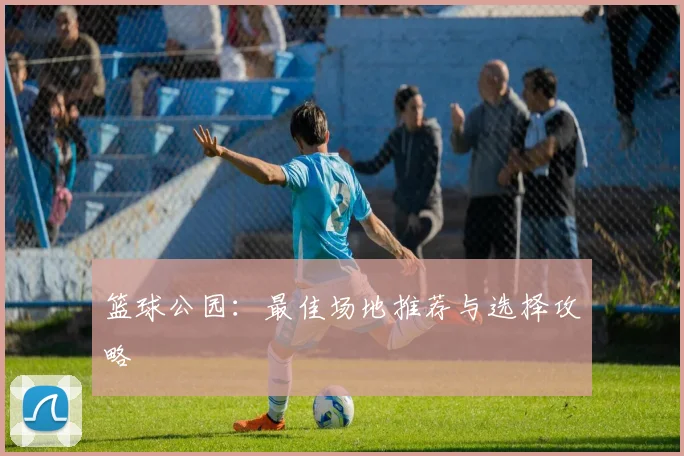 篮球公园:最佳场地推荐与选择攻略