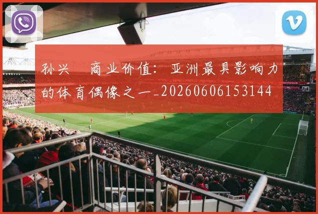 孙兴慜商业价值：亚洲最具影响力的体育偶像之一_20260606153144