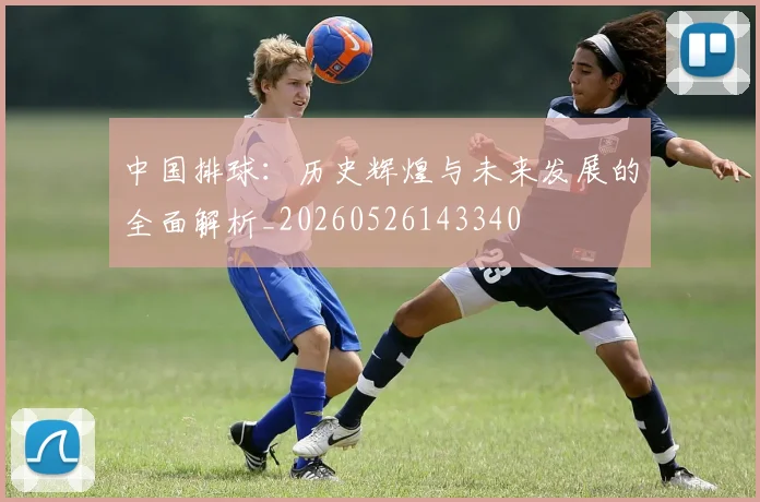 中国排球:历史辉煌与未来发展的全面解析_20260526143340
