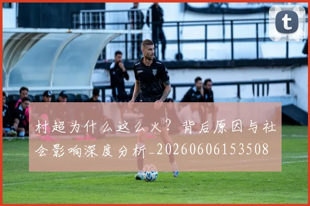 村超为什么这么火?背后原因与社会影响深度分析_20260606153508