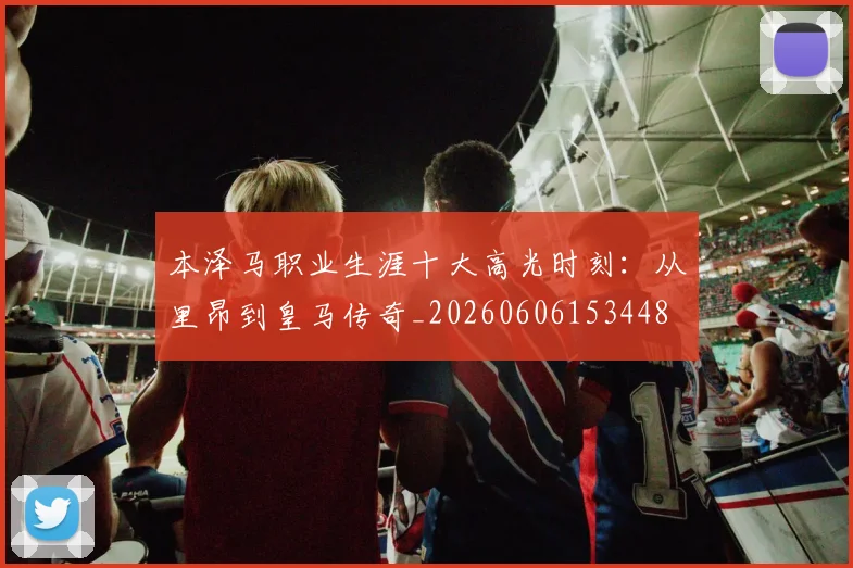 本泽马职业生涯十大高光时刻:从里昂到皇马传奇_20260606153448