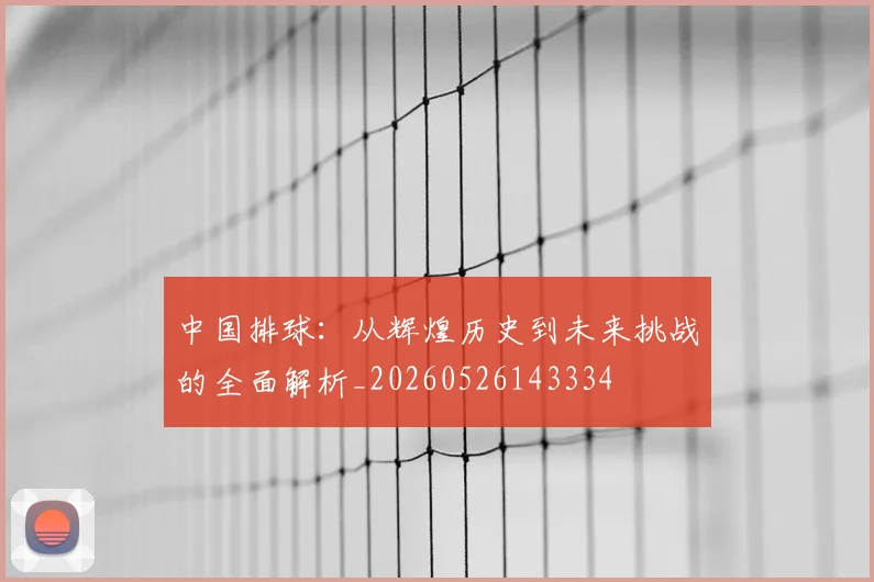 中国排球:从辉煌历史到未来挑战的全面解析_20260526143334