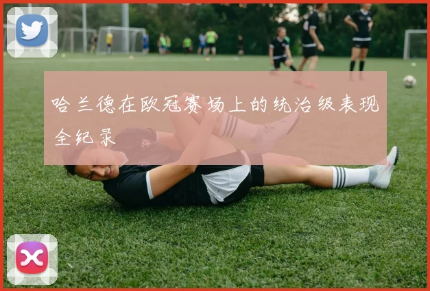 哈兰德在欧冠赛场上的统治级表现全纪录