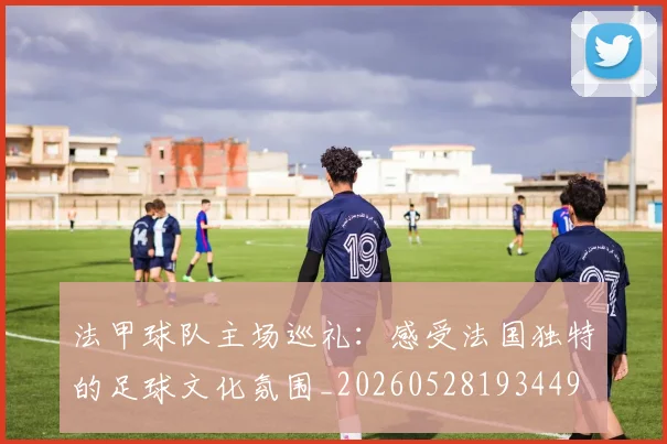 法甲球队主场巡礼:感受法国独特的足球文化氛围_20260528193449