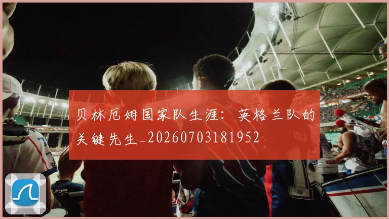 贝林厄姆国家队生涯：英格兰队的关键先生_20260703181952