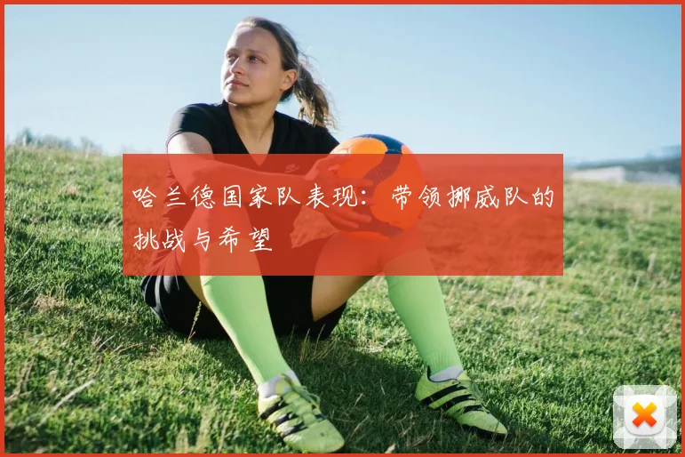 哈兰德国家队表现:带领挪威队的挑战与希望