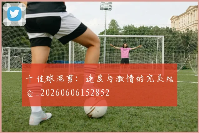 十佳球混剪：速度与激情的完美结合_20260606152852